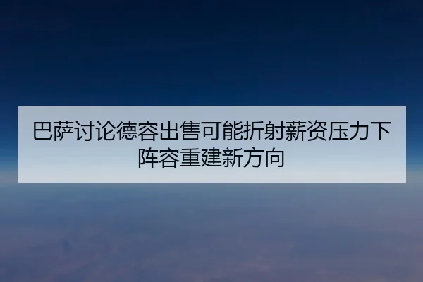 巴萨讨论德容出售可能折射薪资压力下阵容重建新方向