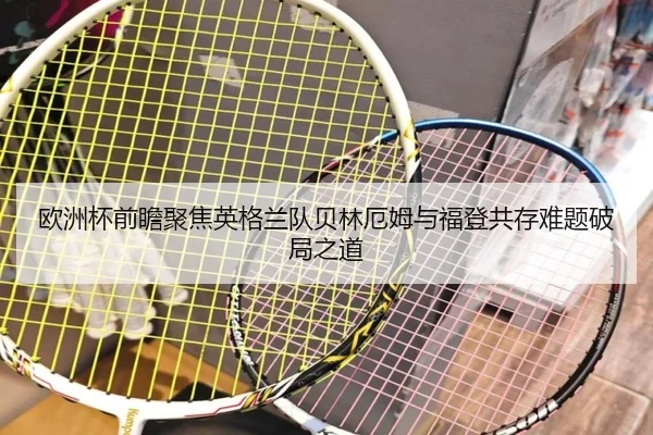 欧洲杯前瞻聚焦英格兰队贝林厄姆与福登共存难题破局之道
