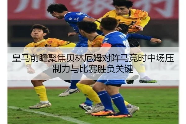 皇马前瞻聚焦贝林厄姆对阵马竞时中场压制力与比赛胜负关键