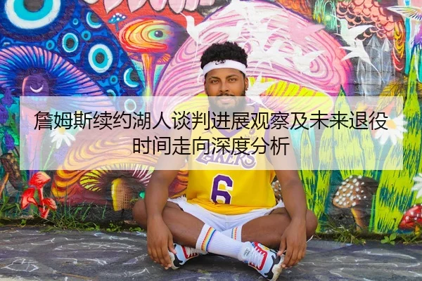 詹姆斯续约湖人谈判进展观察及未来退役时间走向深度分析