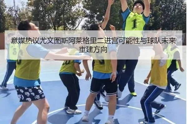 意媒热议尤文图斯阿莱格里二进宫可能性与球队未来重建方向