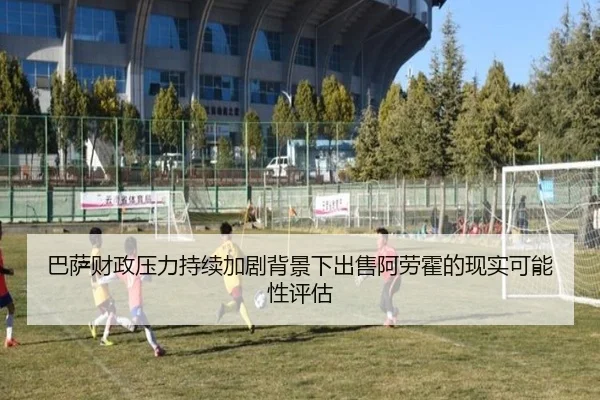 巴萨财政压力持续加剧背景下出售阿劳霍的现实可能性评估