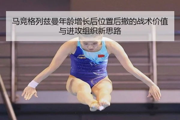 马竞格列兹曼年龄增长后位置后撤的战术价值与进攻组织新思路