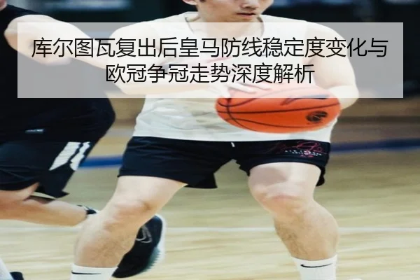 库尔图瓦复出后皇马防线稳定度变化与欧冠争冠走势深度解析