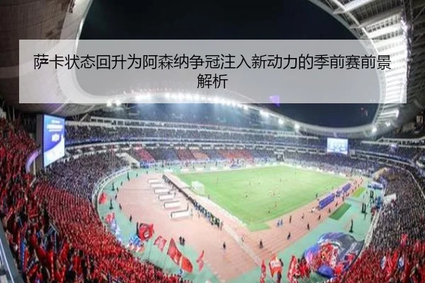 萨卡状态回升为阿森纳争冠注入新动力的季前赛前景解析