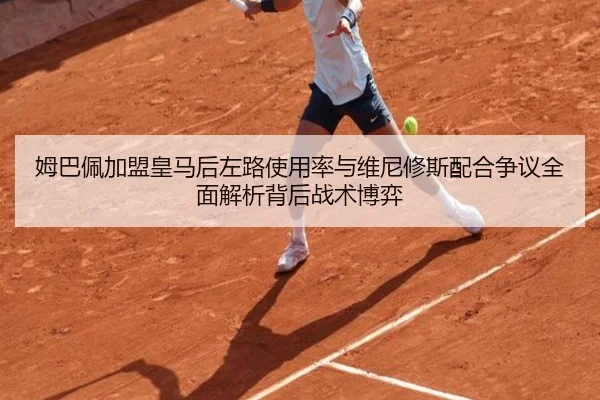 姆巴佩加盟皇马后左路使用率与维尼修斯配合争议全面解析背后战术博弈