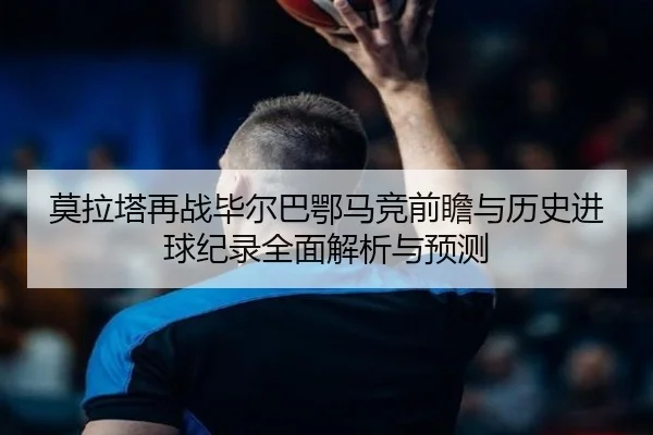 莫拉塔再战毕尔巴鄂马竞前瞻与历史进球纪录全面解析与预测