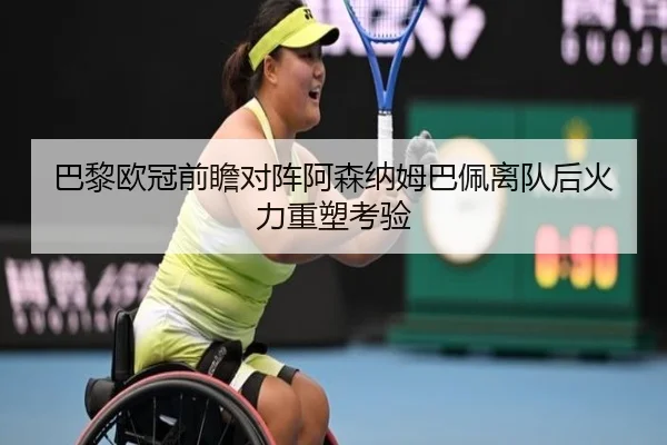 巴黎欧冠前瞻对阵阿森纳姆巴佩离队后火力重塑考验