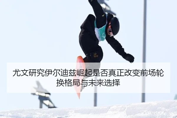 尤文研究伊尔迪兹崛起是否真正改变前场轮换格局与未来选择