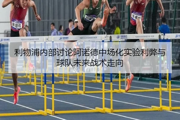 利物浦内部讨论阿诺德中场化实验利弊与球队未来战术走向