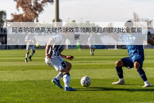 阿森纳厄德高关键传球效率领跑英超前腰对比全景观察
