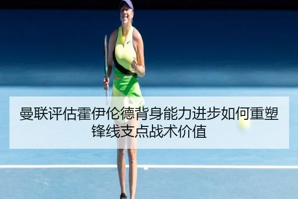 曼联评估霍伊伦德背身能力进步如何重塑锋线支点战术价值