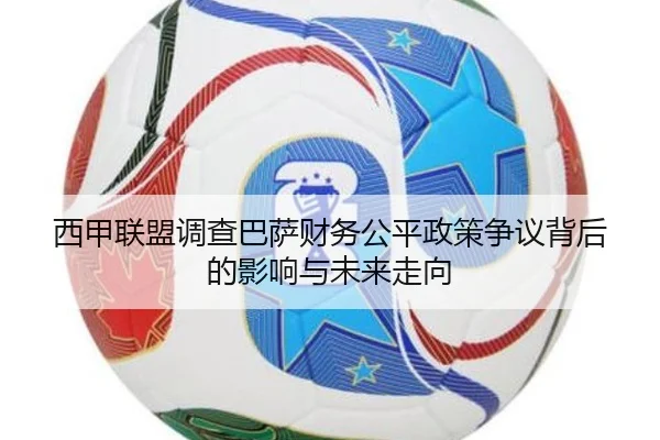 西甲联盟调查巴萨财务公平政策争议背后的影响与未来走向