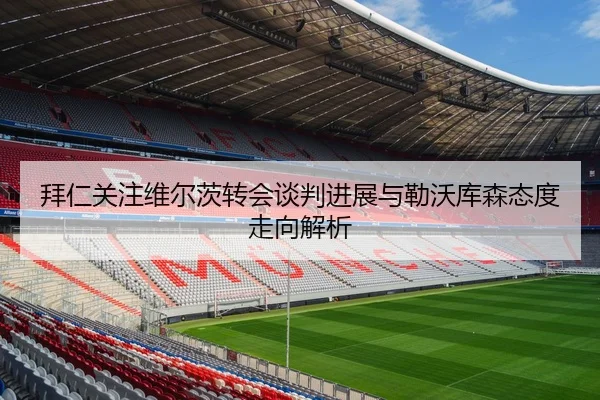 拜仁关注维尔茨转会谈判进展与勒沃库森态度走向解析