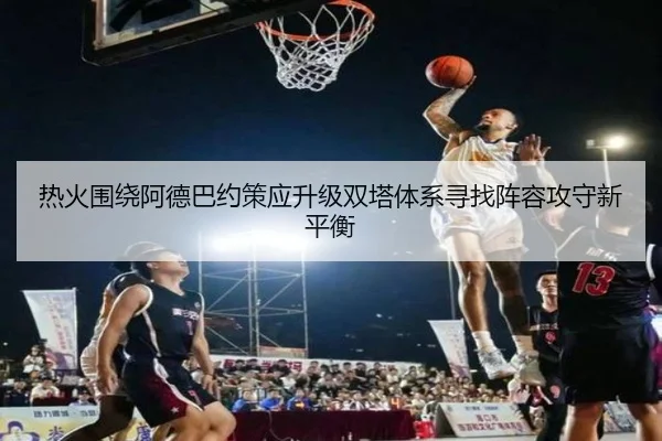 热火围绕阿德巴约策应升级双塔体系寻找阵容攻守新平衡
