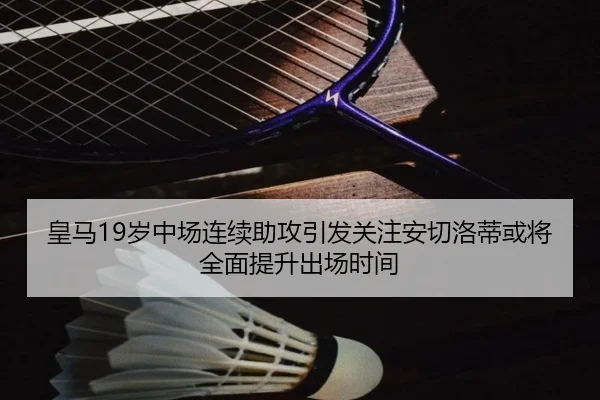 皇马19岁中场连续助攻引发关注安切洛蒂或将全面提升出场时间